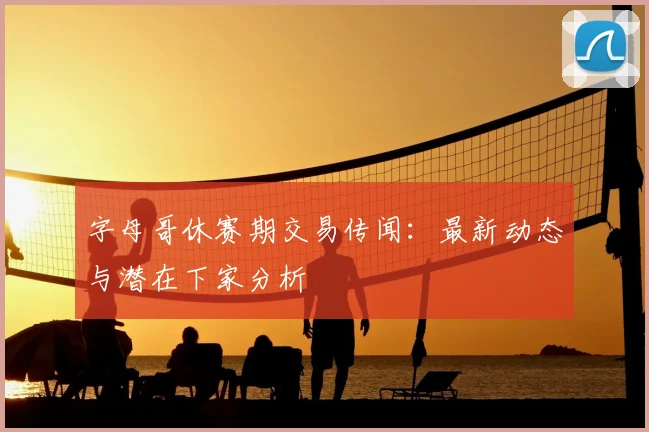 字母哥休赛期交易传闻：最新动态与潜在下家分析