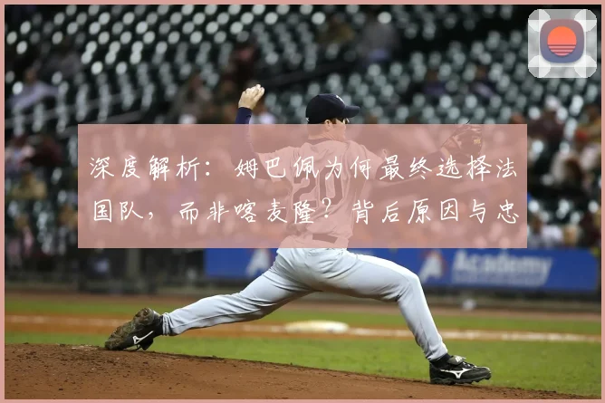 深度解析:姆巴佩为何最终选择法国队,而非喀麦隆?背后原因与忠诚探讨