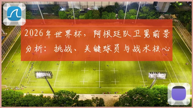 2026年世界杯,阿根廷队卫冕前景分析:挑战、关键球员与战术核心