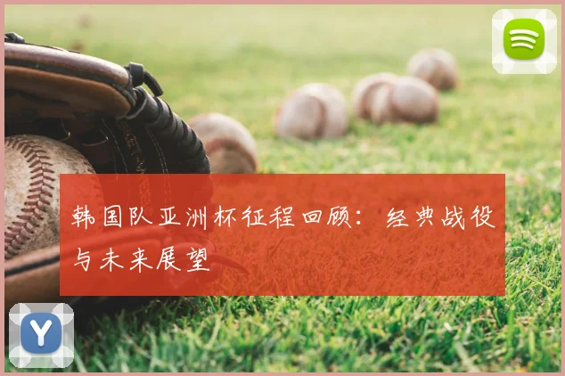 韩国队亚洲杯征程回顾：经典战役与未来展望