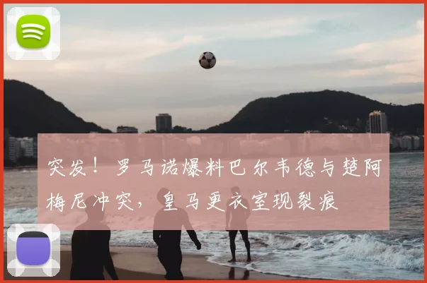 突发!罗马诺爆料巴尔韦德与楚阿梅尼冲突,皇马更衣室现裂痕