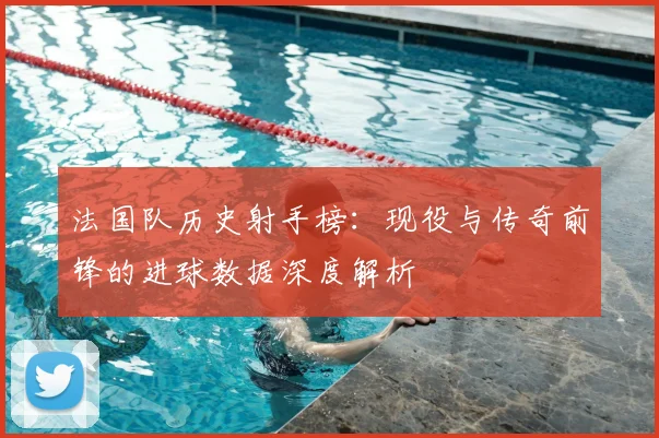 法国队历史射手榜:现役与传奇前锋的进球数据深度解析