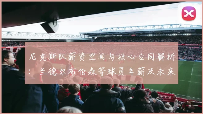 尼克斯队薪资空间与核心合同解析:兰德尔布伦森等球员年薪及未来影响