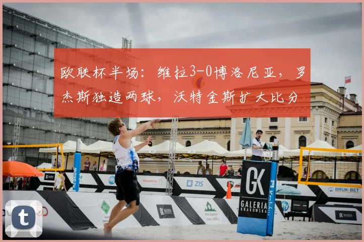 欧联杯半场：维拉3-0博洛尼亚，罗杰斯独造两球，沃特金斯扩大比分