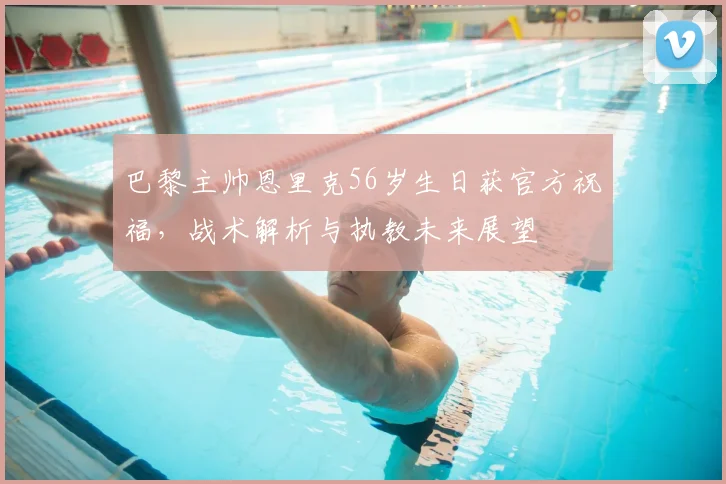 巴黎主帅恩里克56岁生日获官方祝福,战术解析与执教未来展望