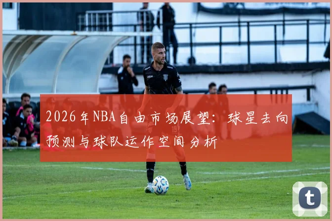 2026年NBA自由市场展望：球星去向预测与球队运作空间分析