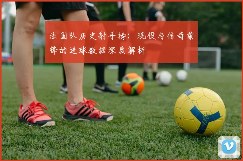 法国队历史射手榜：现役与传奇前锋的进球数据深度解析
